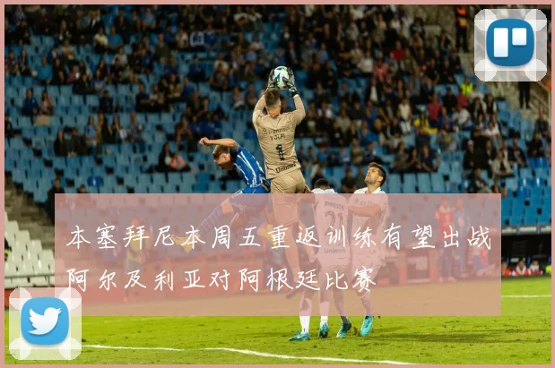 本塞拜尼本周五重返训练有望出战阿尔及利亚对阿根廷比赛