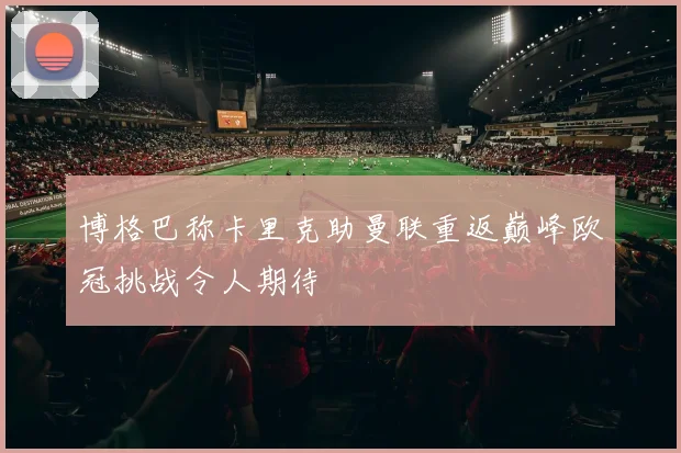 博格巴称卡里克助曼联重返巅峰欧冠挑战令人期待