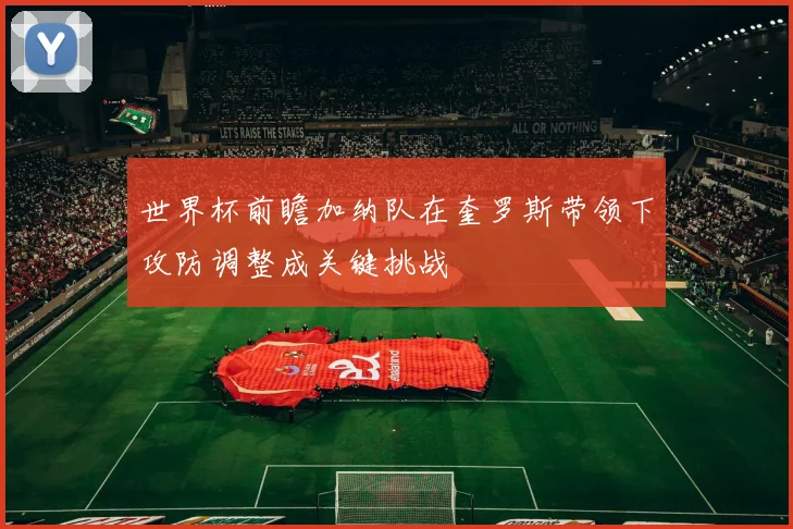 世界杯前瞻加纳队在奎罗斯带领下攻防调整成关键挑战