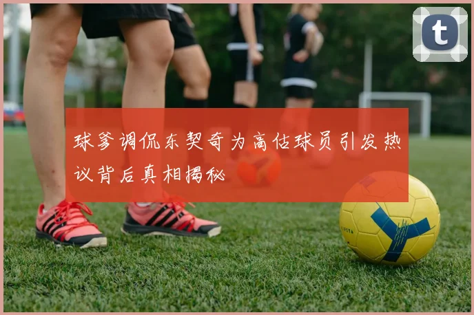 球爹调侃东契奇为高估球员引发热议背后真相揭秘