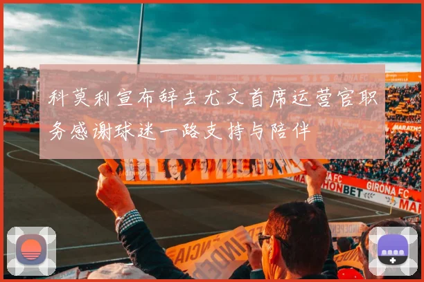 科莫利宣布辞去尤文首席运营官职务感谢球迷一路支持与陪伴