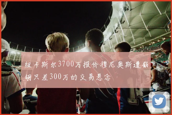 纽卡斯尔3700万报价穆尼奥斯遭截胡只差300万的交易悬念