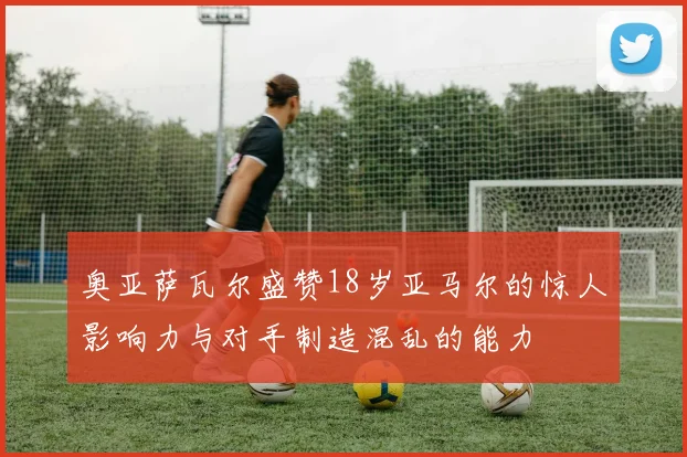 奥亚萨瓦尔盛赞18岁亚马尔的惊人影响力与对手制造混乱的能力