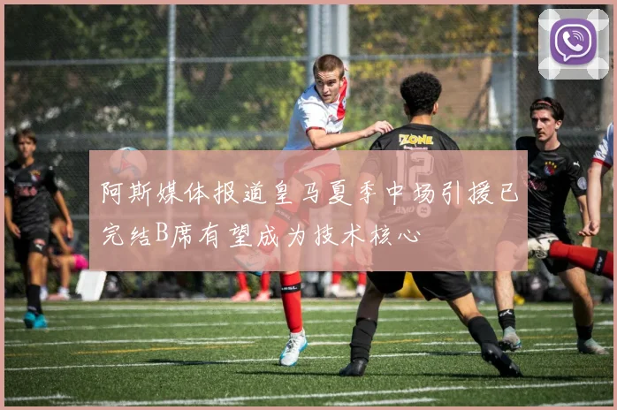 阿斯媒体报道皇马夏季中场引援已完结B席有望成为技术核心