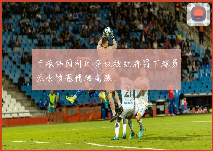 于根伟因补时争议被红牌罚下球员无奈愤懑情绪高涨
