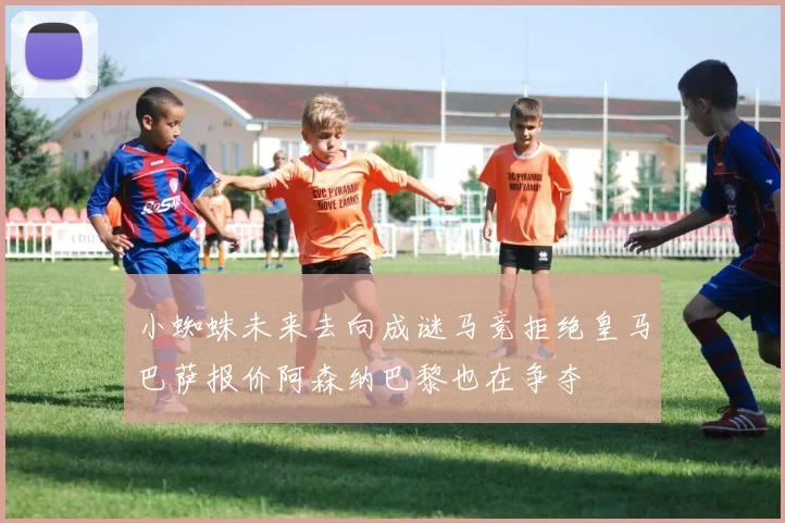 小蜘蛛未来去向成谜马竞拒绝皇马巴萨报价阿森纳巴黎也在争夺