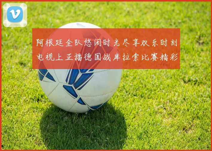 阿根廷全队悠闲时光尽享欢乐时刻电视上正播德国战库拉索比赛精彩瞬间