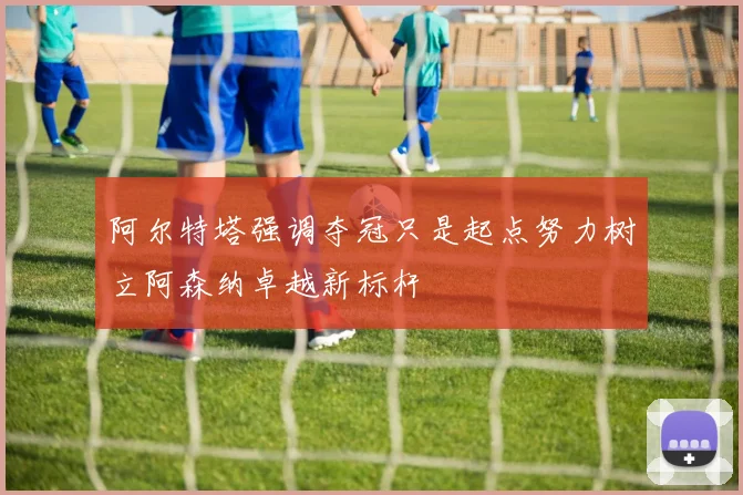 阿尔特塔强调夺冠只是起点努力树立阿森纳卓越新标杆