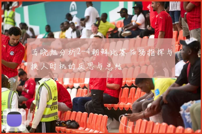 马晓旭分析2-4朝鲜比赛临场指挥与换人时机的反思与总结