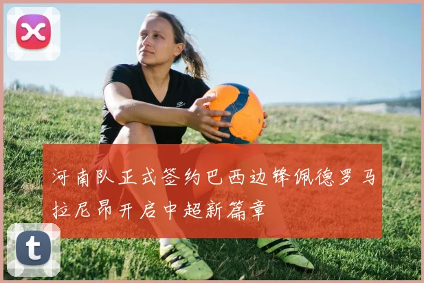 河南队正式签约巴西边锋佩德罗马拉尼昂开启中超新篇章