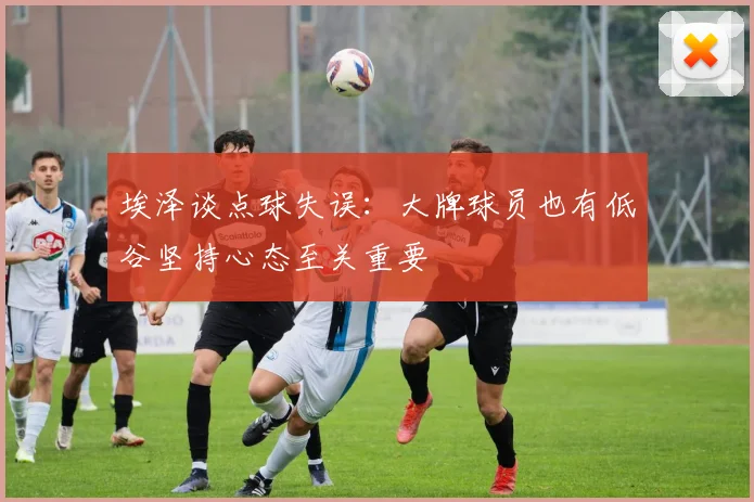 埃泽谈点球失误：大牌球员也有低谷坚持心态至关重要