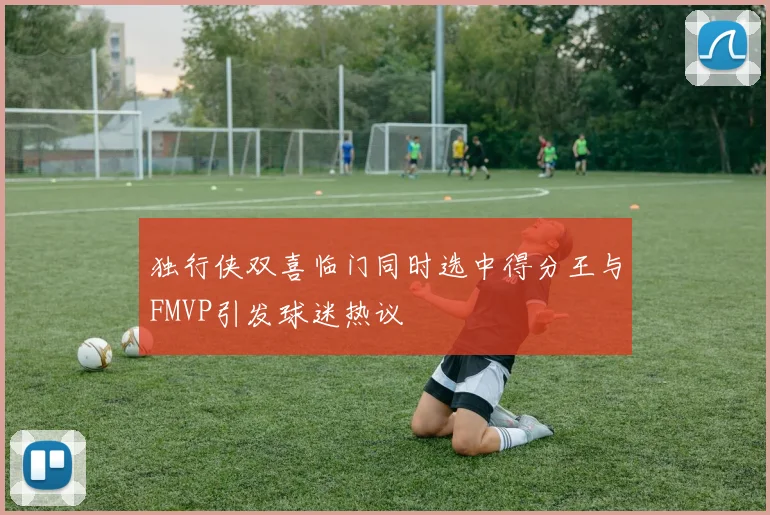 独行侠双喜临门同时选中得分王与FMVP引发球迷热议