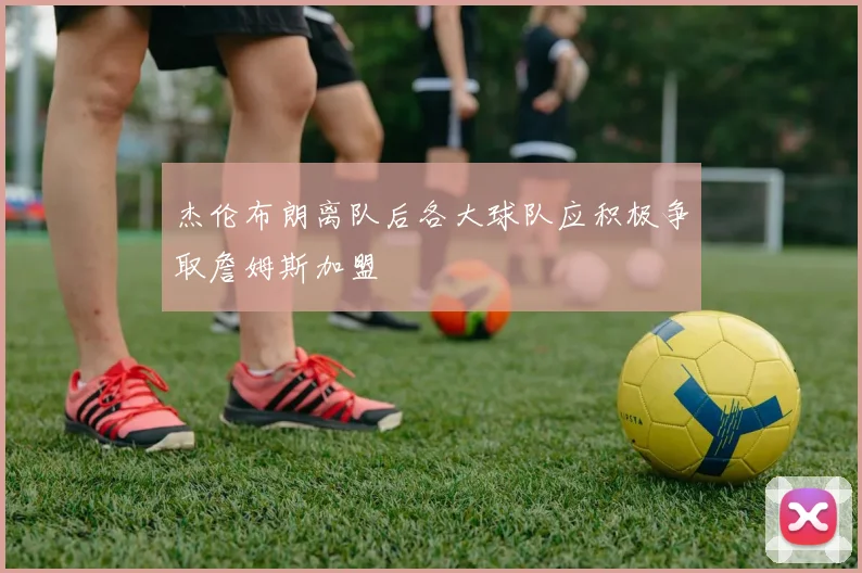 杰伦布朗离队后各大球队应积极争取詹姆斯加盟