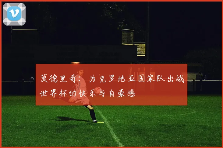 莫德里奇：为克罗地亚国家队出战世界杯的快乐与自豪感