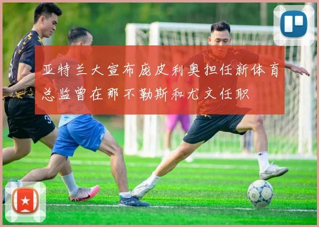 亚特兰大宣布庞皮利奥担任新体育总监曾在那不勒斯和尤文任职